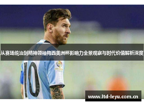 从赛场统治到精神领袖梅西美洲杯影响力全景观察与时代价值解析深度